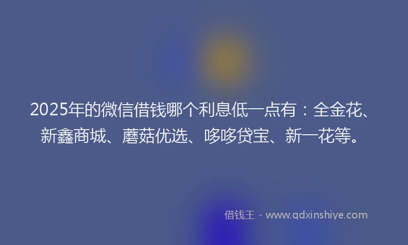 2025年的微信借钱哪个利息低一点有：全金花、新鑫商城、蘑菇优选、哆哆贷宝、新一花等。