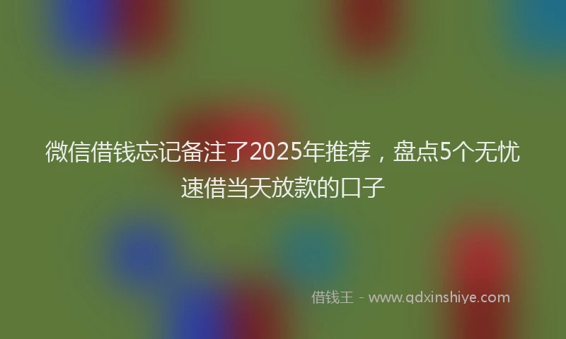微信借钱忘记备注了2025年推荐，盘点5个无忧速借当天放款的口子