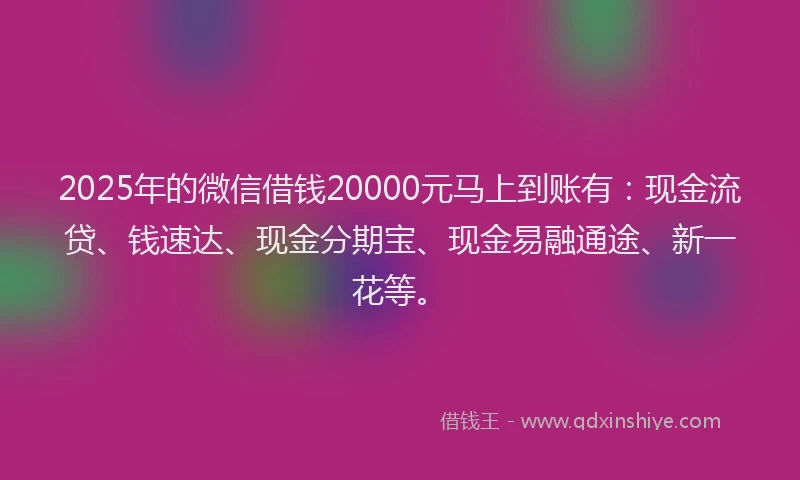 2025年的微信借钱20000元马上到账有：现金流贷、钱速达、现金分期宝、现金易融通途、新一花等。