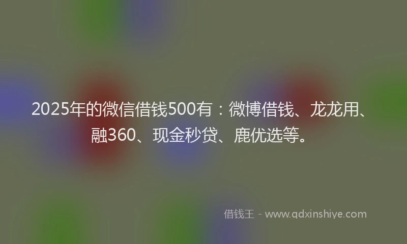 2025年的微信借钱500有：微博借钱、龙龙用、融360、现金秒贷、鹿优选等。