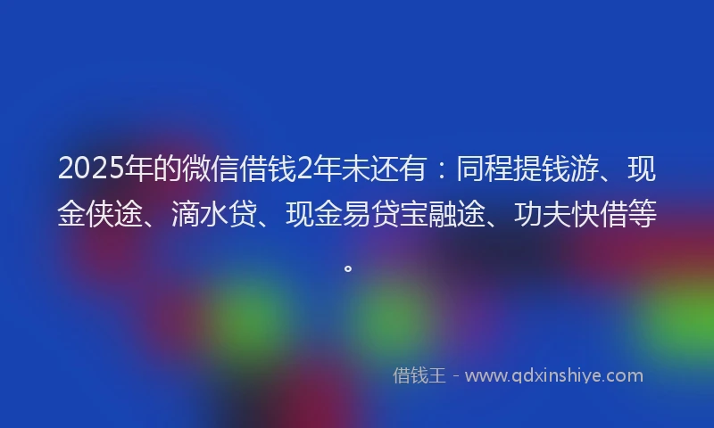 2025年的微信借钱2年未还有：同程提钱游、现金侠途、滴水贷、现金易贷宝融途、功夫快借等。