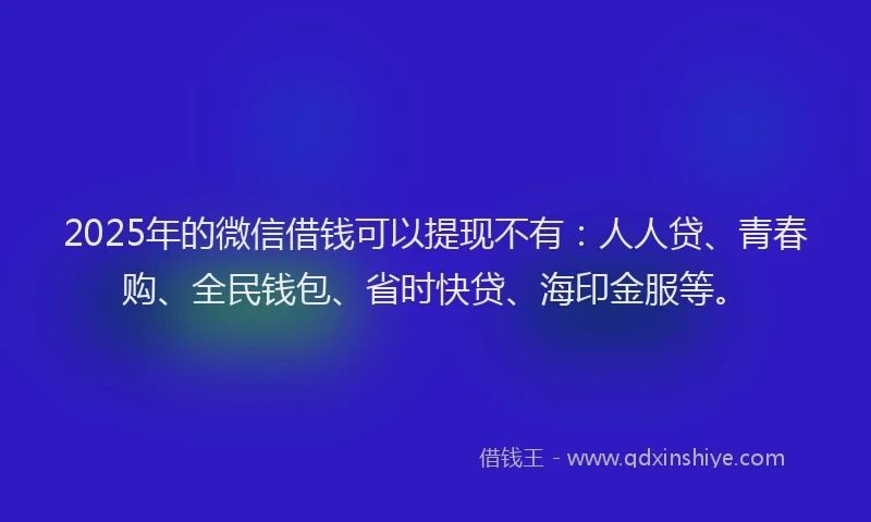 2025年的微信借钱可以提现不有：人人贷、青春购、全民钱包、省时快贷、海印金服等。
