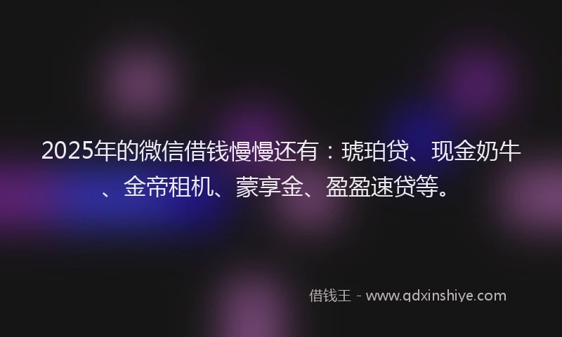 2025年的微信借钱慢慢还有：琥珀贷、现金奶牛、金帝租机、蒙享金、盈盈速贷等。
