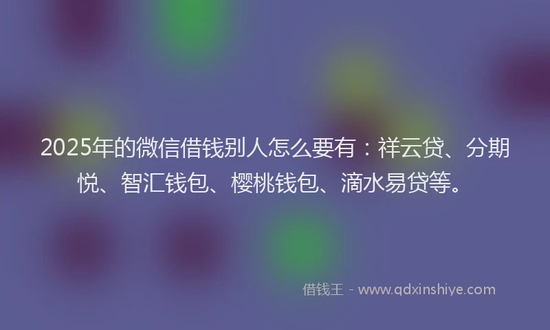 2025年的微信借钱别人怎么要有：祥云贷、分期悦、智汇钱包、樱桃钱包、滴水易贷等。
