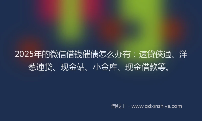 2025年的微信借钱催债怎么办有：速贷侠通、洋葱速贷、现金站、小金库、现金借款等。