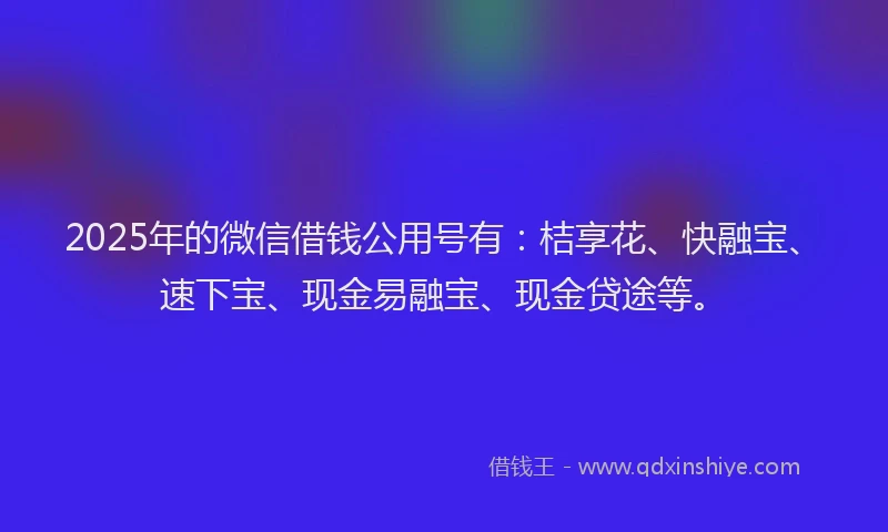 2025年的微信借钱公用号有：桔享花、快融宝、速下宝、现金易融宝、现金贷途等。