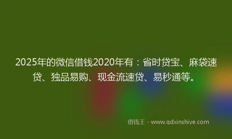2025年的微信借钱2020年有：省时贷宝、麻袋速贷、独品易购、现金流速贷、易秒通等。