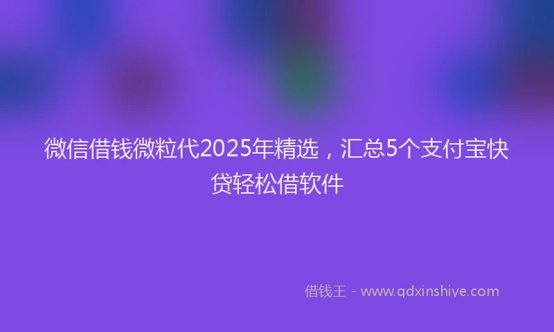微信借钱微粒代2025年精选，汇总5个支付宝快贷轻松借软件