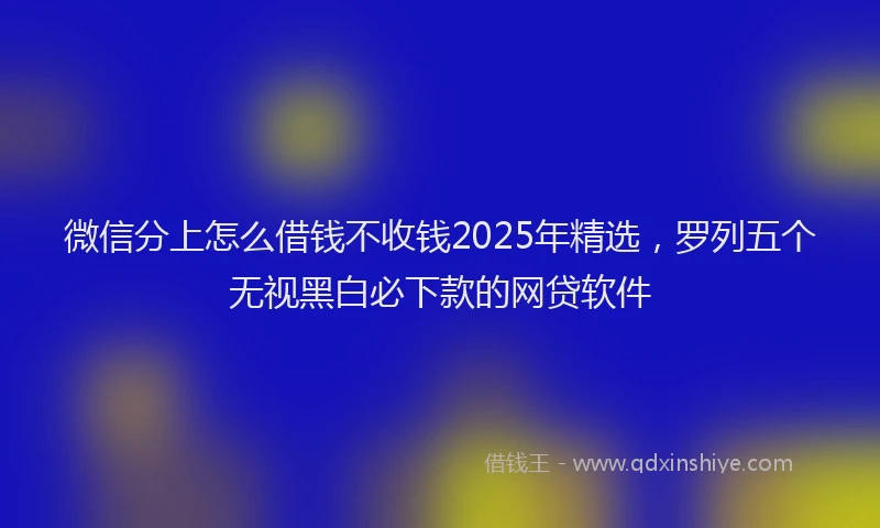 微信分上怎么借钱不收钱2025年精选，罗列五个无视黑白必下款的网贷软件