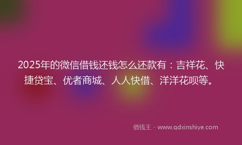 2025年的微信借钱还钱怎么还款有：吉祥花、快捷贷宝、优者商城、人人快借、洋洋花呗等。