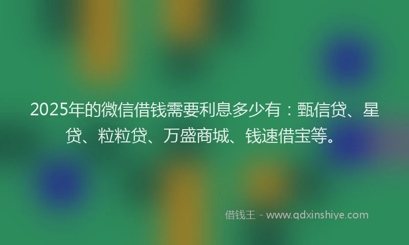 2025年的微信借钱需要利息多少有：甄信贷、星贷、粒粒贷、万盛商城、钱速借宝等。