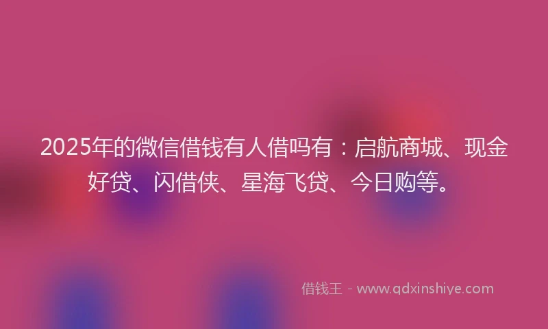 2025年的微信借钱有人借吗有：启航商城、现金好贷、闪借侠、星海飞贷、今日购等。