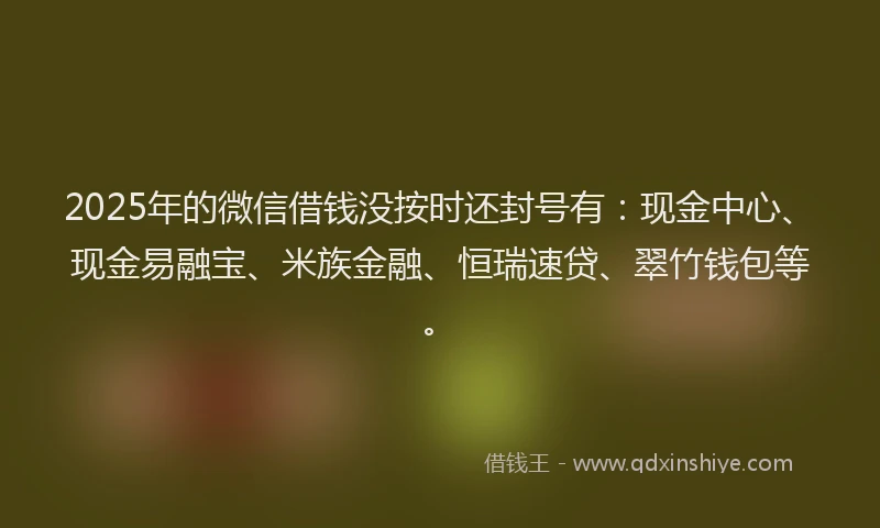 2025年的微信借钱没按时还封号有：现金中心、现金易融宝、米族金融、恒瑞速贷、翠竹钱包等。