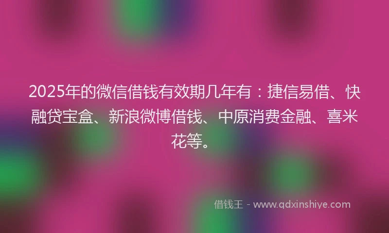 2025年的微信借钱有效期几年有：捷信易借、快融贷宝盒、新浪微博借钱、中原消费金融、喜米花等。