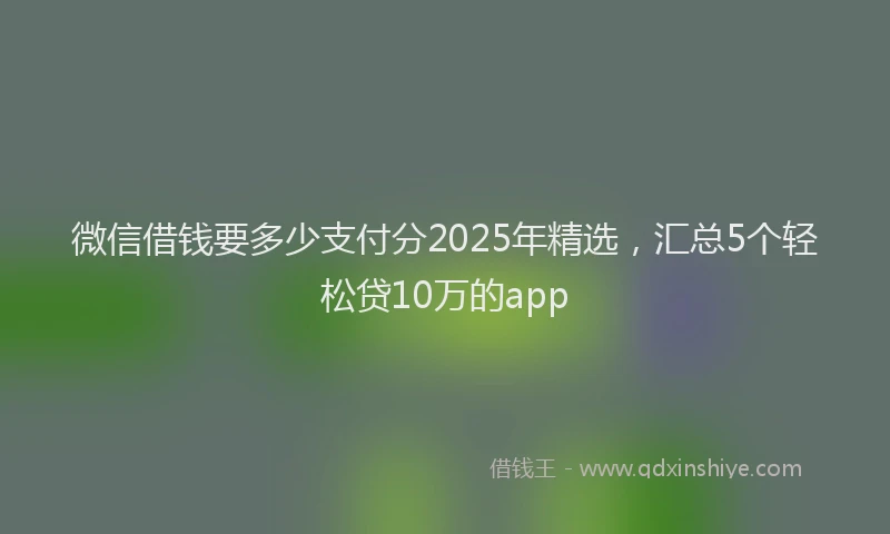 微信借钱要多少支付分2025年精选，汇总5个轻松贷10万的app