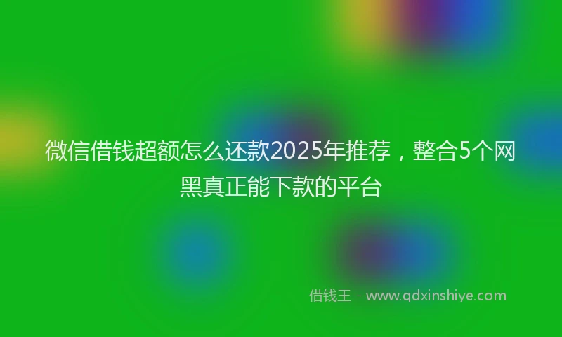微信借钱超额怎么还款2025年推荐，整合5个网黑真正能下款的平台