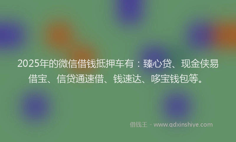 2025年的微信借钱抵押车有：臻心贷、现金侠易借宝、信贷通速借、钱速达、哆宝钱包等。