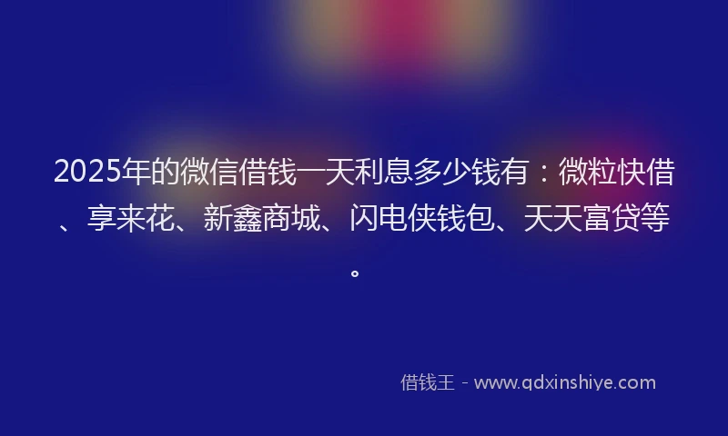 2025年的微信借钱一天利息多少钱有：微粒快借、享来花、新鑫商城、闪电侠钱包、天天富贷等。