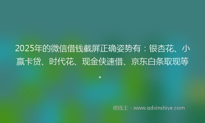 2025年的微信借钱截屏正确姿势有：银杏花、小赢卡贷、时代花、现金侠速借、京东白条取现等。