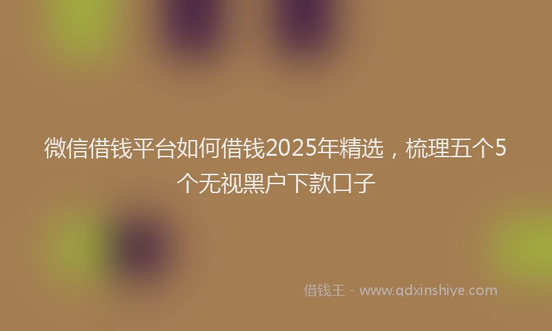 微信借钱平台如何借钱2025年精选，梳理五个5个无视黑户下款口子