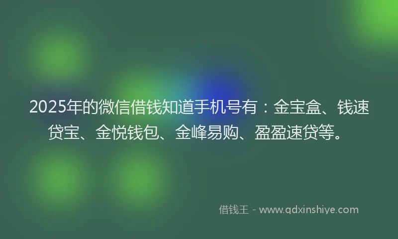 2025年的微信借钱知道手机号有：金宝盒、钱速贷宝、金悦钱包、金峰易购、盈盈速贷等。