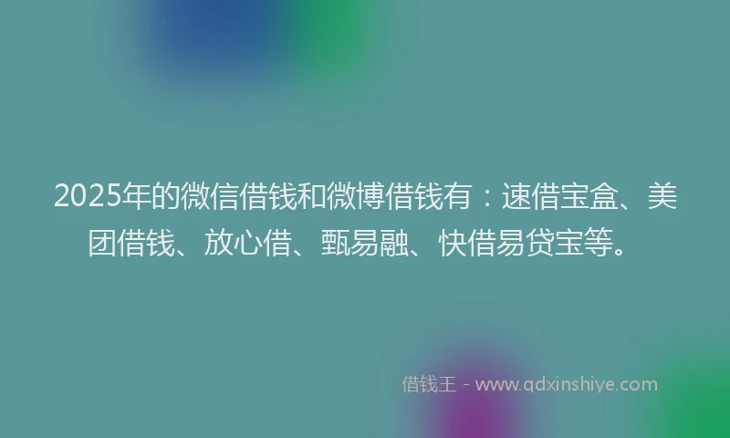2025年的微信借钱和微博借钱有：速借宝盒、美团借钱、放心借、甄易融、快借易贷宝等。