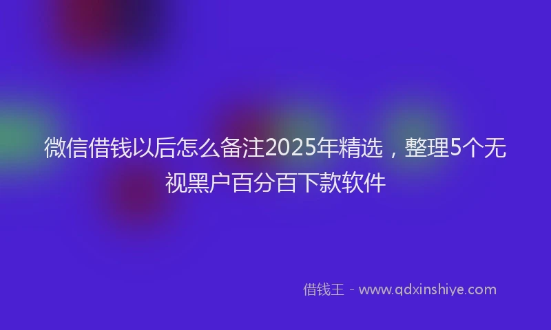 微信借钱以后怎么备注2025年精选，整理5个无视黑户百分百下款软件