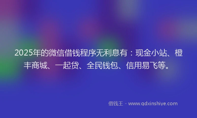 2025年的微信借钱程序无利息有：现金小站、橙丰商城、一起贷、全民钱包、信用易飞等。
