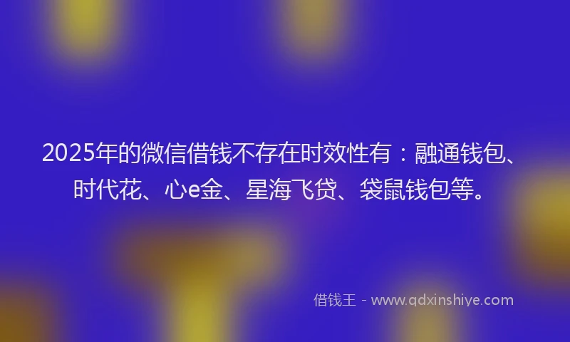 2025年的微信借钱不存在时效性有：融通钱包、时代花、心e金、星海飞贷、袋鼠钱包等。