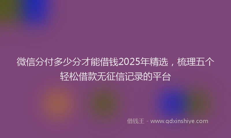 微信分付多少分才能借钱2025年精选，梳理五个轻松借款无征信记录的平台