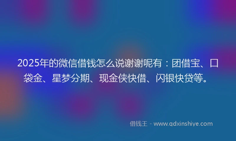 2025年的微信借钱怎么说谢谢呢有：团借宝、口袋金、星梦分期、现金侠快借、闪银快贷等。