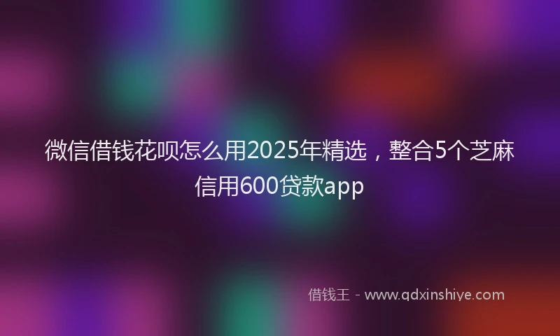 微信借钱花呗怎么用2025年精选，整合5个芝麻信用600贷款app