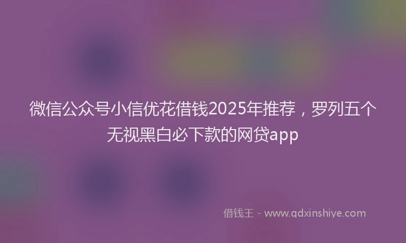 微信公众号小信优花借钱2025年推荐，罗列五个无视黑白必下款的网贷app