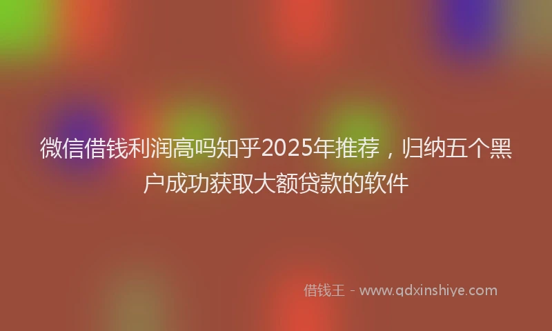 微信借钱利润高吗知乎2025年推荐，归纳五个黑户成功获取大额贷款的软件
