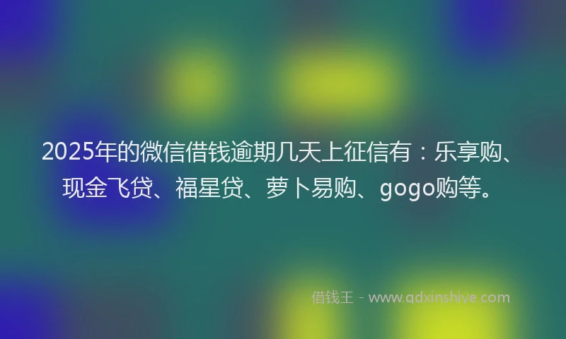 2025年的微信借钱逾期几天上征信有：乐享购、现金飞贷、福星贷、萝卜易购、gogo购等。