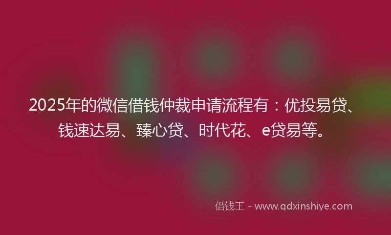 2025年的微信借钱仲裁申请流程有：优投易贷、钱速达易、臻心贷、时代花、e贷易等。