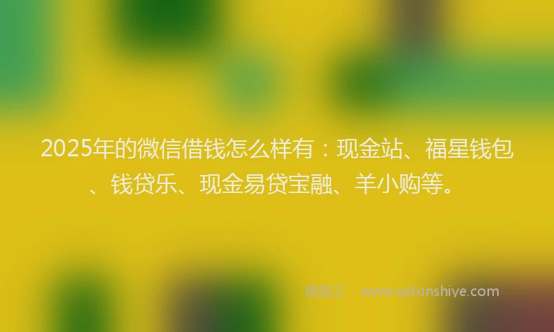 2025年的微信借钱怎么样有：现金站、福星钱包、钱贷乐、现金易贷宝融、羊小购等。