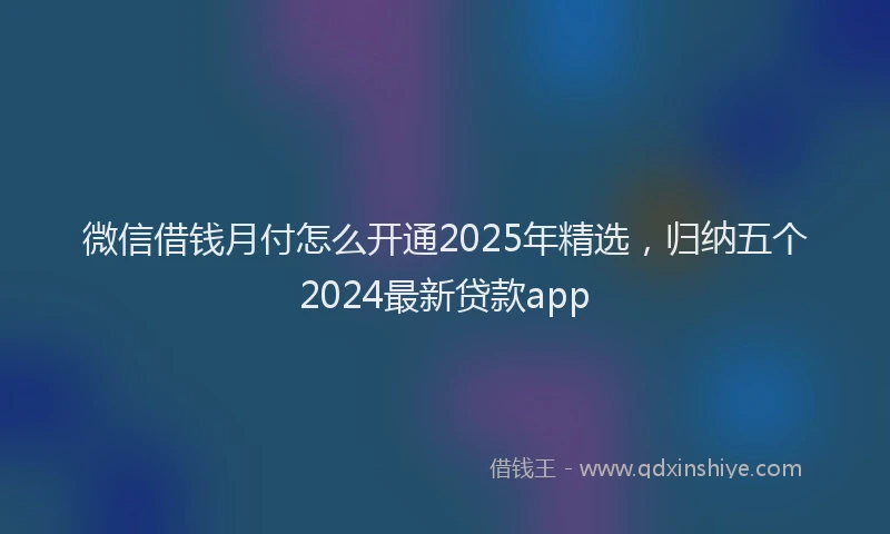 微信借钱月付怎么开通2025年精选，归纳五个2024最新贷款app