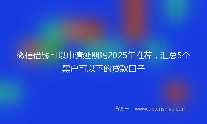 微信借钱可以申请延期吗2025年推荐，汇总5个黑户可以下的贷款口子