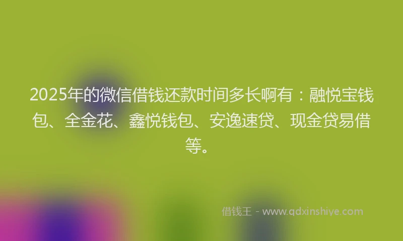 2025年的微信借钱还款时间多长啊有：融悦宝钱包、全金花、鑫悦钱包、安逸速贷、现金贷易借等。