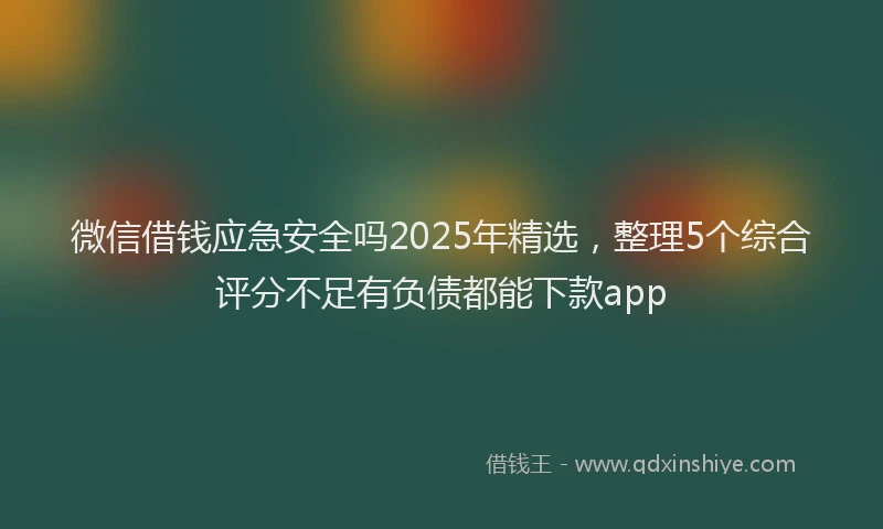 微信借钱应急安全吗2025年精选，整理5个综合评分不足有负债都能下款app