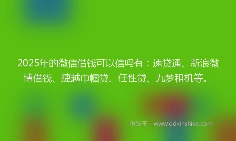 2025年的微信借钱可以信吗有：速贷通、新浪微博借钱、捷越巾帼贷、任性贷、九梦租机等。