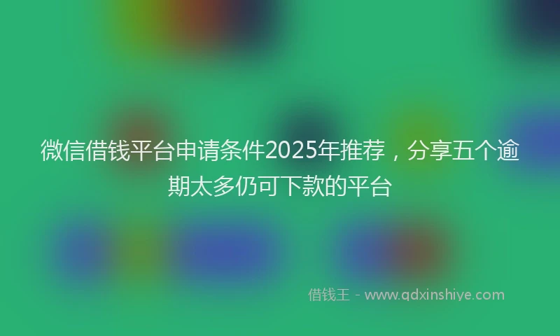 微信借钱平台申请条件2025年推荐，分享五个逾期太多仍可下款的平台