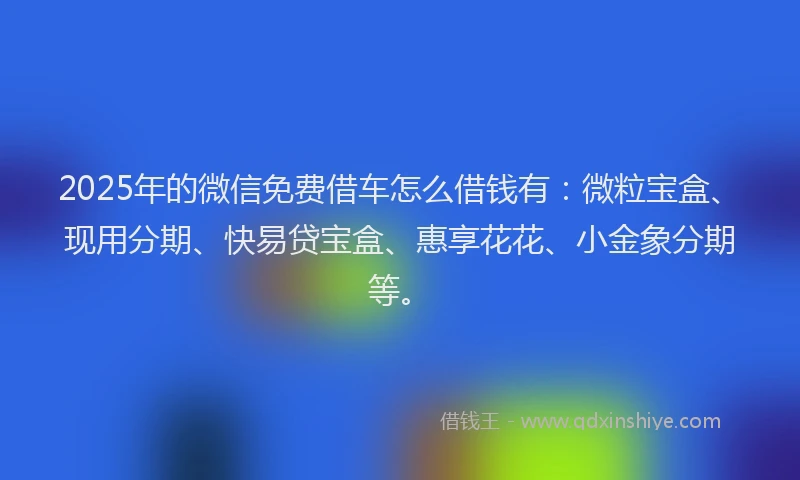 2025年的微信免费借车怎么借钱有：微粒宝盒、现用分期、快易贷宝盒、惠享花花、小金象分期等。