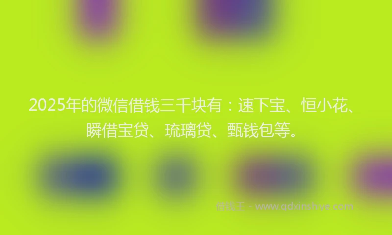 2025年的微信借钱三千块有：速下宝、恒小花、瞬借宝贷、琉璃贷、甄钱包等。