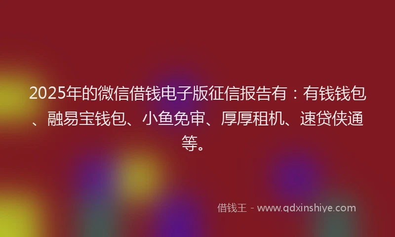 2025年的微信借钱电子版征信报告有：有钱钱包、融易宝钱包、小鱼免审、厚厚租机、速贷侠通等。