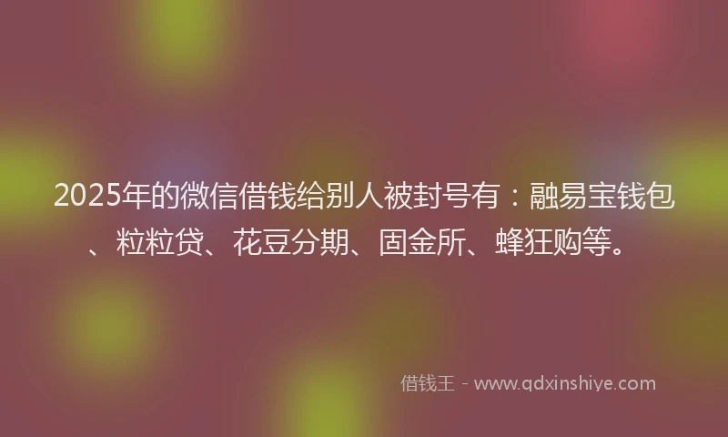 2025年的微信借钱给别人被封号有：融易宝钱包、粒粒贷、花豆分期、固金所、蜂狂购等。