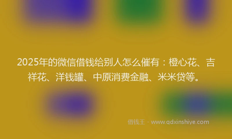 2025年的微信借钱给别人怎么催有：橙心花、吉祥花、洋钱罐、中原消费金融、米米贷等。