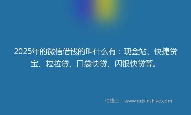2025年的微信借钱的叫什么有：现金站、快捷贷宝、粒粒贷、口袋快贷、闪银快贷等。