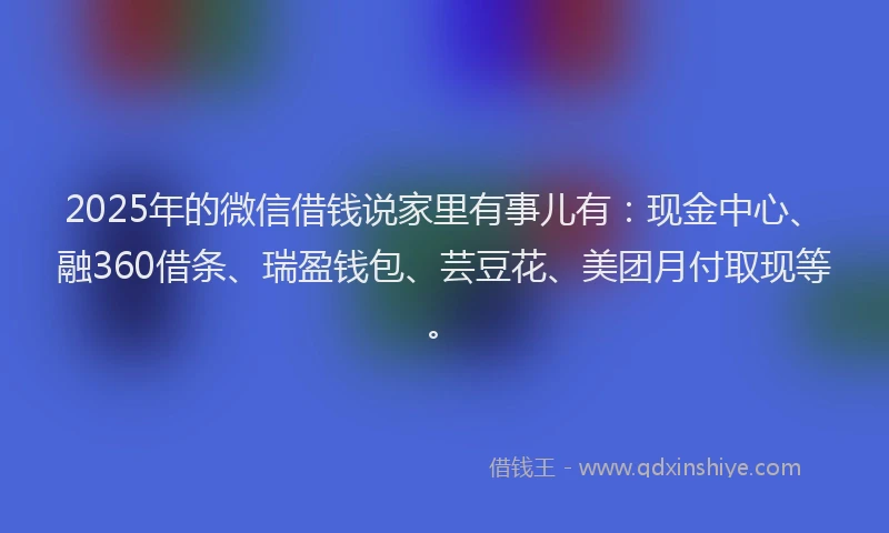 2025年的微信借钱说家里有事儿有：现金中心、融360借条、瑞盈钱包、芸豆花、美团月付取现等。